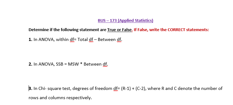 BUS – 173 (Applied Statistics)
Determine if the following statement are True or False. If False, write the CORRECT statements:
1. In ANOVA, within df= Total df – Between df.
2. In ANOVA, SSB = MSW * Between df.
3. In Chi- square test, degrees of freedom df= (R-1) + (C-2), where R and C denote the number of
rows and columns respectively.
