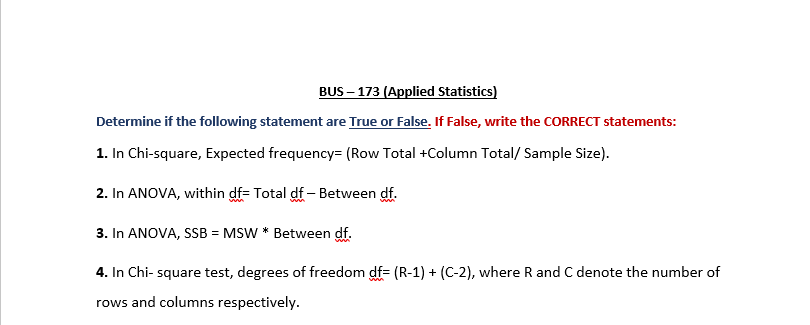BUS – 173 (Applied Statistics)
Determine if the following statement are True or False. If False, write the CORRECT statements:
1. In Chi-square, Expected frequency= (Row Total +Column Total/ Sample Size).
2. In ANOVA, within df= Total df – Between df.
3. In ANOVA, SSB = MSW * Between df.
4. In Chi- square test, degrees of freedom df= (R-1) + (C-2), where R and C denote the number of
rows and columns respectively.
