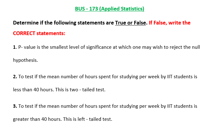 BUS - 173 (Applied Statistics)
Determine if the following statements are True or False. If False, write the
CORRECT statements:
1. P- value is the smallest level of significance at which one may wish to reject the null
hypothesis.
2. To test if the mean number of hours spent for studying per week by IIT students is
less than 40 hours. This is two - tailed test.
3. To test if the mean number of hours spent for studying per week by IIT students is
greater than 40 hours. This is left - tailed test.
