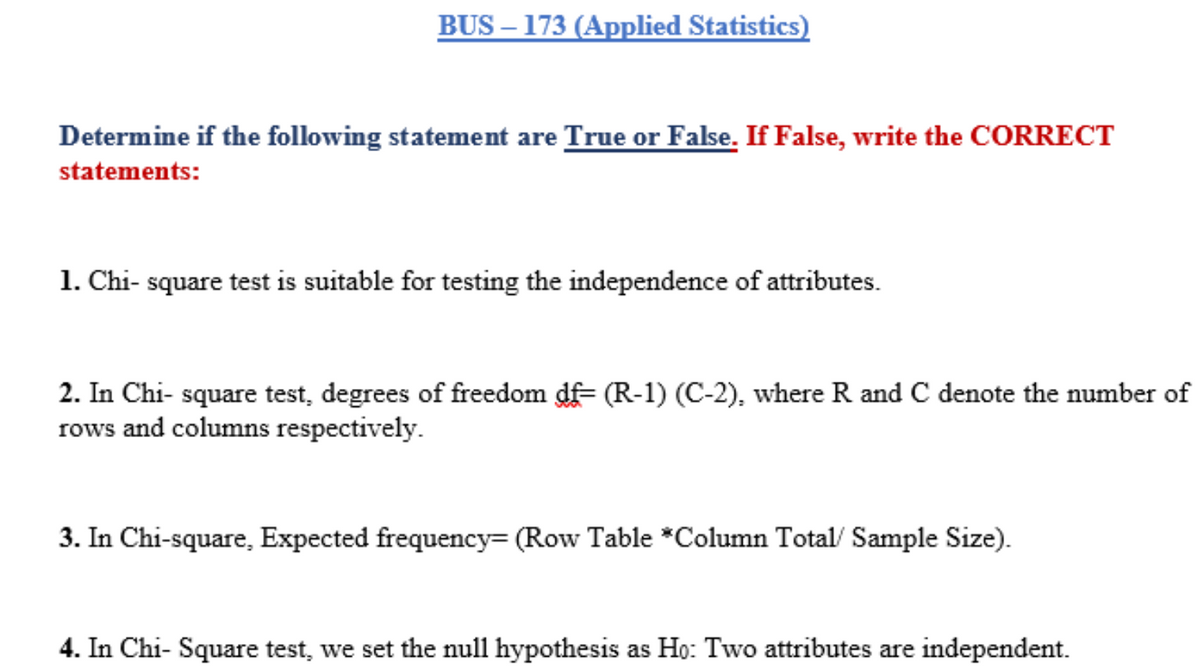 BUS – 173 (Applied Statistics)
Determine if the following statement are True or False. If False, write the CORRECT
statements:
1. Chi- square test is suitable for testing the independence of attributes.
2. In Chi- square test, degrees of freedom df= (R-1) (C-2), where R and C denote the number of
rows and columns respectively.
3. In Chi-square, Expected frequency= (Row Table *Column Total/ Sample Size).
4. In Chi- Square test, we set the null hypothesis as Họ: Two attributes are independent.
