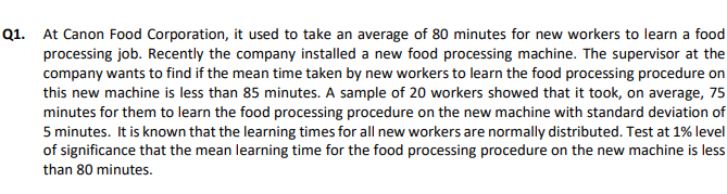 Q1. At Canon Food Corporation, it used to take an average of 80 minutes for new workers to learn a food
processing job. Recently the company installed a new food processing machine. The supervisor at the
company wants to find if the mean time taken by new workers to learn the food processing procedure on
this new machine is less than 85 minutes. A sample of 20 workers showed that it took, on average, 75
minutes for them to learn the food processing procedure on the new machine with standard deviation of
5 minutes. It is known that the learning times for all new workers are normally distributed. Test at 1% level
of significance that the mean learning time for the food processing procedure on the new machine is less
than 80 minutes.
