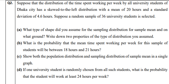 Q2. Suppose that the distribution of the time spent working per week by all university students of
Dhaka city has a skewed-to-the-left distribution with a mean of 20 hours and a standard
deviation of 4.6 hours. Suppose a random sample of 36 university students is selected.
(a) What type of shape did you assume for the sampling distribution for sample mean and on
what ground? Write down two properties of the type of distribution you assumed.
(b) What is the probability that the mean time spent working per week for this sample of
students will be between 18 hours and 21 hours?
(c) Show both the population distribution and sampling distribution of sample mean in a single
graph.
(d) If one university student is randomly chosen from all such students, what is the probability
that the student will work at least 24 hours per week?
