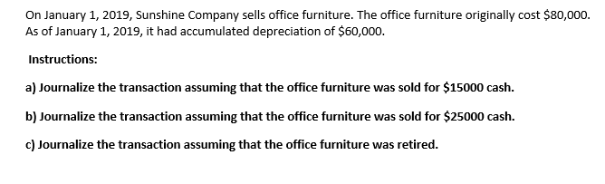 On January 1, 2019, Sunshine Company sells office furniture. The office furniture originally cost $80,000.
As of January 1, 2019, it had accumulated depreciation of $60,000.
Instructions:
a) Journalize the transaction assuming that the office furniture was sold for $15000 cash.
b) Journalize the transaction assuming that the office furniture was sold for $25000 cash.
c) Journalize the transaction assuming that the office furniture was retired.