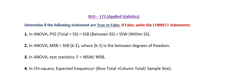 BUS – 173 (Applied Statistics)
Determine if the following statement are True or False. If False, write the CORRECT statements:
1. In ANOVA, PSS (Total = SS) = SSB (Between SS) + SSW (Within SS).
2. In ANOVA, MSB = SSB (k-1), where (k-1) is the between degrees of freedom.
3. In ANOVA, test statistics: F = MSW/ MSB.
4. In Chi-square, Expected frequency= (Row Total +Column Total/ Sample Size).
