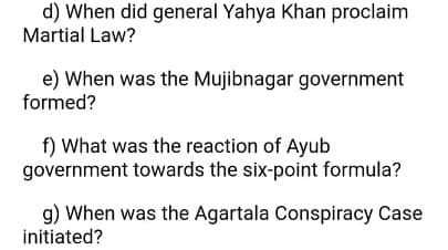 d) When did general Yahya Khan proclaim
Martial Law?
e) When was the Mujibnagar government
formed?
f) What was the reaction of Ayub
government towards the six-point formula?
g) When was the Agartala Conspiracy Case
initiated?
