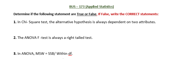 BUS – 173 (Applied Statistics)
Determine if the following statement are True or False. If False, write the CORRECT statements:
1. In Chi- Square test, the alternative hypothesis is always dependent on two attributes.
2. The ANOVA F -test is always a right tailed test.
3. In ANOVA, MSW = SSB/ Within df.
%3!
