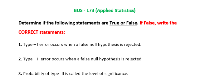 BUS - 173 (Applied Statistics)
Determine if the following statements are True or False. If False, write the
CORRECT statements:
1. Type - l error occurs when a false null hypothesis is rejected.
2. Type – |l error occurs when a false null hypothesis is rejected.
3. Probability of type- Il is called the level of significance.
