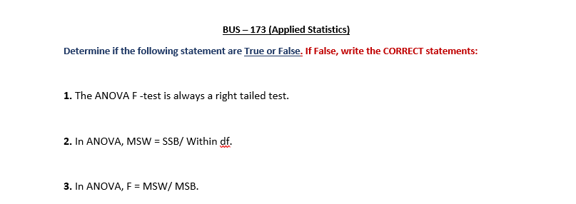 BUS – 173 (Applied Statistics)
Determine if the following statement are True or False. If False, write the CORRECT statements:
1. The ANOVA F-test is always a right tailed test.
2. In ANOVA, MsW = SSB/ Within df.
3. In ANOVA, F = MSW/ MSB.
