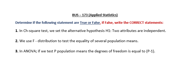 BUS – 173 (Applied Statistics)
Determine if the following statement are True or False. If False, write the CORRECT statements:
1. In Ch-square test, we set the alternative hypothesis H1: Two attributes are independent.
2. We use F- distribution to test the equality of several population means.
3. In ANOVA; if we test P population means the degrees of freedom is equal to (P-1).
