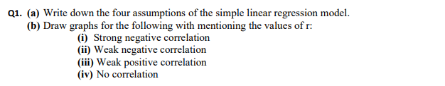 Q1. (a) Write down the four assumptions of the simple linear regression model.
(b) Draw graphs for the following with mentioning the values of r:
(i) Strong negative correlation
(ii) Weak negative correlation
(iii) Weak positive correlation
(iv) No correlation
