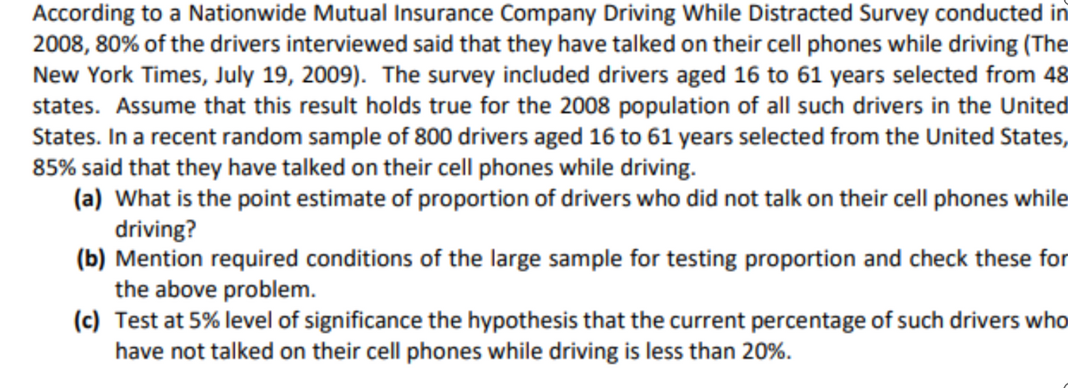 According to a Nationwide Mutual Insurance Company Driving While Distracted Survey conducted in
2008, 80% of the drivers interviewed said that they have talked on their cell phones while driving (The
New York Times, July 19, 2009). The survey included drivers aged 16 to 61 years selected from 48
states. Assume that this result holds true for the 2008 population of all such drivers in the United
States. In a recent random sample of 800 drivers aged 16 to 61 years selected from the United States,
85% said that they have talked on their cell phones while driving.
(a) What is the point estimate of proportion of drivers who did not talk on their cell phones while
driving?
(b) Mention required conditions of the large sample for testing proportion and check these for
the above problem.
(c) Test at 5% level of significance the hypothesis that the current percentage of such drivers who
have not talked on their cell phones while driving is less than 20%.
