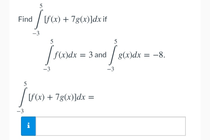 5
Find / F(x) + 7g(x)]dx if
-3
5
5
| f(x)dx = 3 and / g(x)dx = –8.
%3D
-3
-3
5
[f(x) + 7g(x)]dx
-3
i
