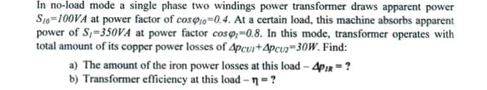 In no-load mode a single phase two windings power transformer draws apparent power
S1o=100VA at power factor of cos@1o=0.4. At a certain load, this machine absorbs apparent
power of S,-350VA at power factor coso,=0.8. In this mode, transformer operates with
total amount of its copper power losses of 4pcur+4pcuz=30W. Find:
a) The amount of the iron power losses at this load - 4pir =?
b) Transformer efficiency at this load -n =?
