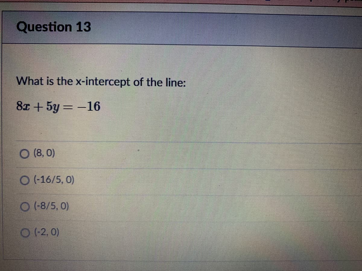 Question 13
What is the x-intercept of the line:
8x + 5y =-16
%3D
O (8, 0)
O (16/5, 0)
O (8/5, 0)
O (2, 0)
