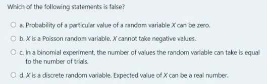 Which of the following statements is false?
O a. Probability of a particular value of a random variable X can be zero.
O b. X is a Poisson random variable. X cannot take negative values.
O c.In a binomial experiment, the number of values the random variable can take is equal
to the number of trials.
O d.X is a discrete random variable. Expected value of X can be a real number.
