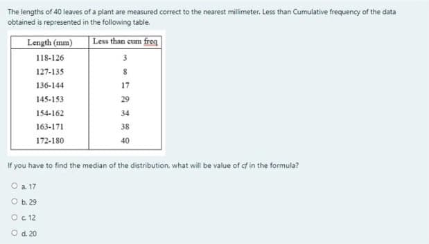 The lengths of 40 leaves of a plant are measured correct to the nearest millimeter. Less than Cumulative frequency of the data
obtained is represented in the following table.
Length (mm)
|Less than cum freq
118-126
3
127-135
136-144
17
145-153
29
154-162
34
163-171
38
172-180
40
If you have to find the median of the distribution, what will be value of cf in the formula?
O a 17
O b.29
Oc 12
Od. 20
