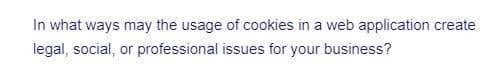 In what ways may the usage of cookies in a web application create
legal, social, or professional issues for your business?