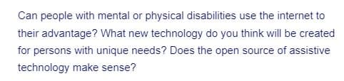 Can people with mental or physical disabilities use the internet to
their advantage? What new technology do you think will be created
for persons with unique needs? Does the open source of assistive
technology make sense?
