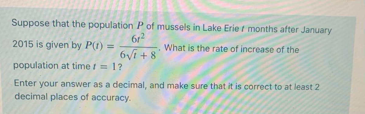 Suppose that the population P of mussels in Lake Erie t months after January
612
2015 is given by P(t) =
What is the rate of increase of the
6Vi + 8
population at time t = 1?
Enter your answer as a decimal, and make sure that it is correct to at least 2
decimal places of accuracy.
