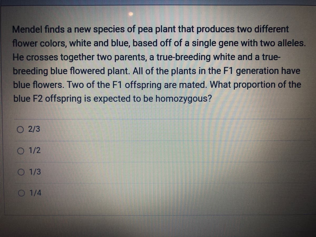 Mendel finds a new species of pea plant that produces two different
flower colors, white and blue, based off of a single gene with two alleles.
He crosses together two parents, a true-breeding white and a true-
breeding blue flowered plant. All of the plants in the F1 generation have
blue flowers. Two of the F1 offspring are mated. What proportion of the
blue F2 offspring is expected to be homozygous?
O2/3
O1/2
1/3
1/4