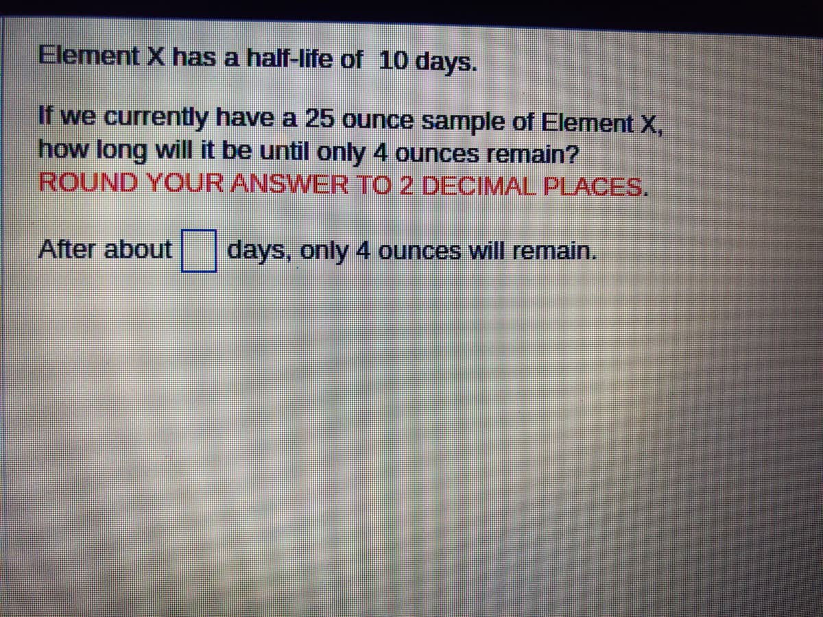 Element X has a half-life of 10 days.
If we currently have a 25 ounce sample of Element X,
how long will it be until only 4 ounces remain?
ROUND YOUR ANSWER TO 2 DECIMAL PLACES.
After about days, only 4 ounces will remain.