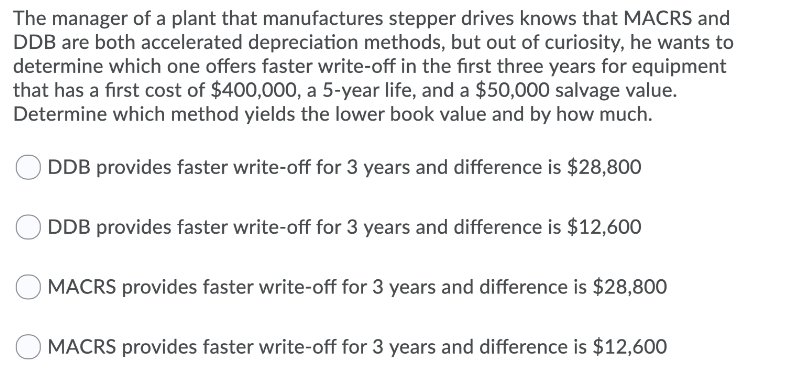 The manager of a plant that manufactures stepper drives knows that MACRS and
DDB are both accelerated depreciation methods, but out of curiosity, he wants to
determine which one offers faster write-off in the first three years for equipment
that has a first cost of $400,000, a 5-year life, and a $50,000 salvage value.
Determine which method yields the lower book value and by how much.
DDB provides faster write-off for 3 years and difference is $28,800
DDB provides faster write-off for 3 years and difference is $12,600
MACRS provides faster write-off for 3 years and difference is $28,800
MACRS provides faster write-off for 3 years and difference is $12,600