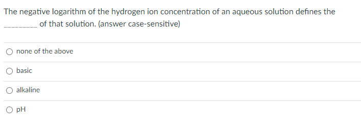 The negative logarithm of the hydrogen ion concentration of an aqueous solution defines the
of that solution. (answer case-sensitive)
none of the above
basic
alkaline
O pH
