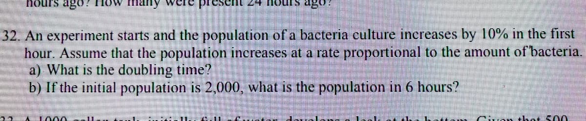 hours ago!
many
24 nours ago
32. An experiment starts and the population of a bacteria culture increases by 10% in the first
hour. Assume that the population increases at a rate proportional to the amount of bacteria.
a) What is the doubling time?
b) If the initial population is 2,000, what is the population in 6 hours?
L
1000
Chm tkat S00
