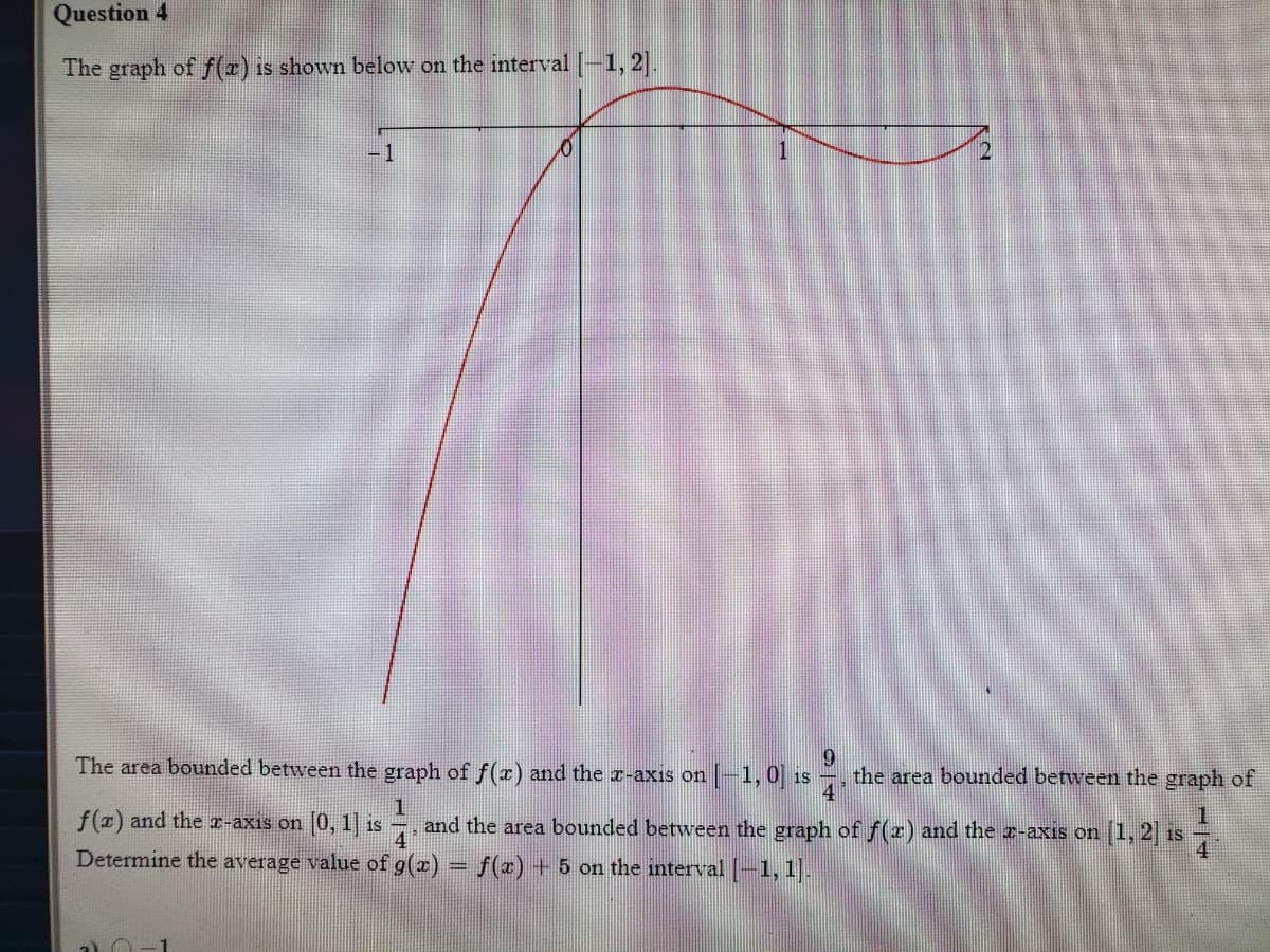 Question 4
The graph of f(x) is shown below on the interval -1, 2|.
-1
The area bounded between the graph of f(r) and the r-axis on-1, 0 is
the area bounded between the graph of
f(x) and the r-axis on (0, 1] is
and the area bounded between the graph of f(z) and the z-axis on
4
[1,2) is
Determine the average value of g(x) = f(x) + 5 on the interval (-1, 1].
