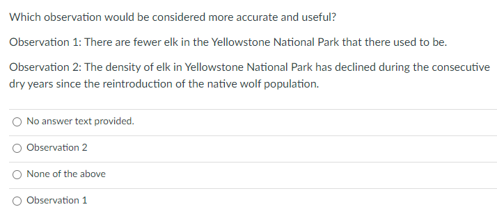 Which observation would be considered more accurate and useful?
Observation 1: There are fewer elk in the Yellowstone National Park that there used to be.
Observation 2: The density of elk in Yellowstone National Park has declined during the consecutive
dry years since the reintroduction of the native wolf population.
No answer text provided.
Observation 2
None of the above
Observation 1
