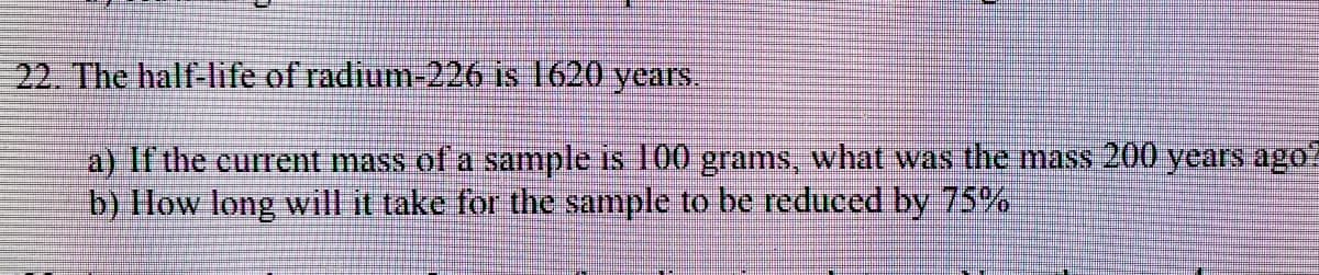 22. The half-life of radium-226 is 1620 years.
a) If the current mass of a sample is 100 grams, what wass the mass 200 years ago?
b) How long will it take for the sample to be reduced by 75%%
