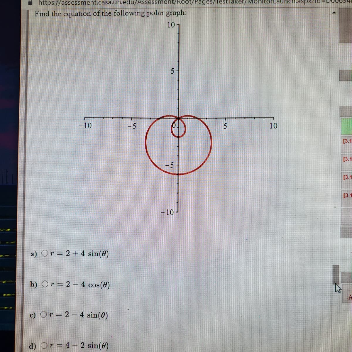 https://assessment.casa.uh.edu/Assessment/Root/Pages/ lestlaker/Mon
Find the equation of the following polar graph:
10
5.
-10
-5
10
[3.1
[3.1
-5
[3.1
[3.1
|- 10
a) Or = 2+ 4 sin(@)
b) Or= 2 – 4 cos(0)
c) Or = 2 – 4 sin(@)
d) Or= 4
2 sin(@)
%3D
