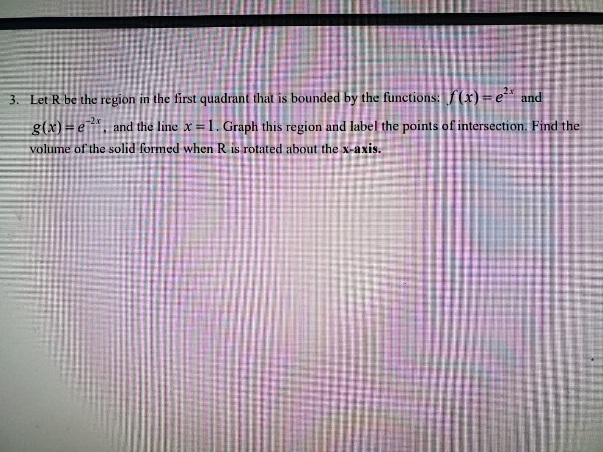 3. Let R be the region in the first quadrant that is bounded by the functions: f(xr)=e and
g(x)=e, and the line x=1. Graph this region and label the points of intersection. Find the
volume of the solid formed when R is rotated about the x-axis.
