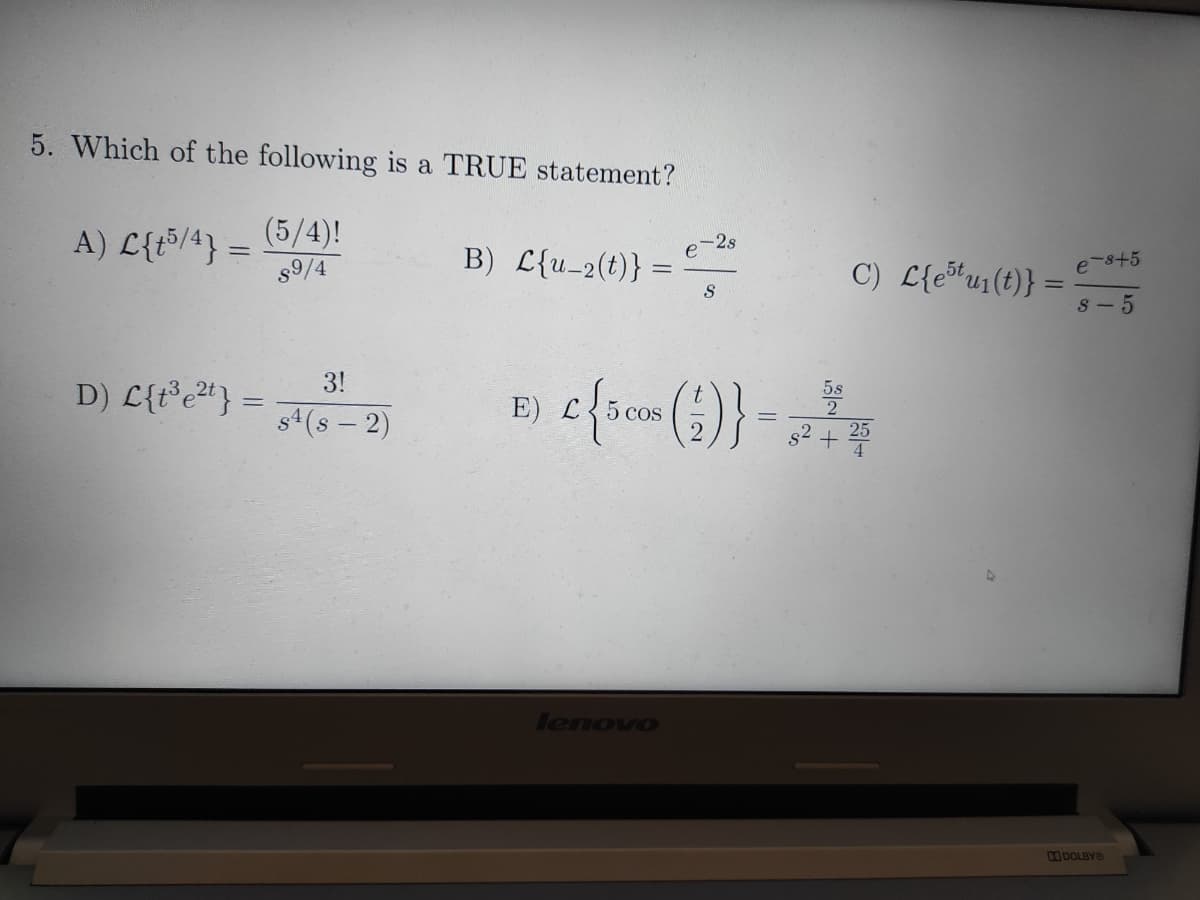 5. Which of the following is a TRUE statement?
(5/4)!
A) L{t5/4} =
s9/4
B) L{u_2(t)} =
e-2s
C) L{e*u1(t)} =
e-s+5
%3D
S
8- 5
3!
D) L{t°e#} =
5s
s4(s – 2)
E) L
5 cos
25
lenovo
DOLBYO
