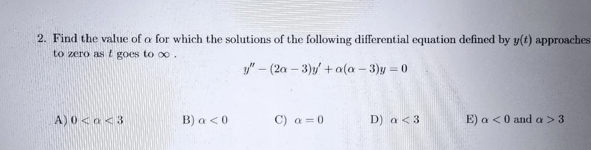 2. Find the value of a for which the solutions of the following differential equation defined by y(t) approaches
to zero as t goes to x∞ .
y" – (2a - 3)y +a(a - 3)y = 0
A) 0 < a < 3
B) a < 0
C) a = 0
D) a < 3
E) a <0 and a > 3
