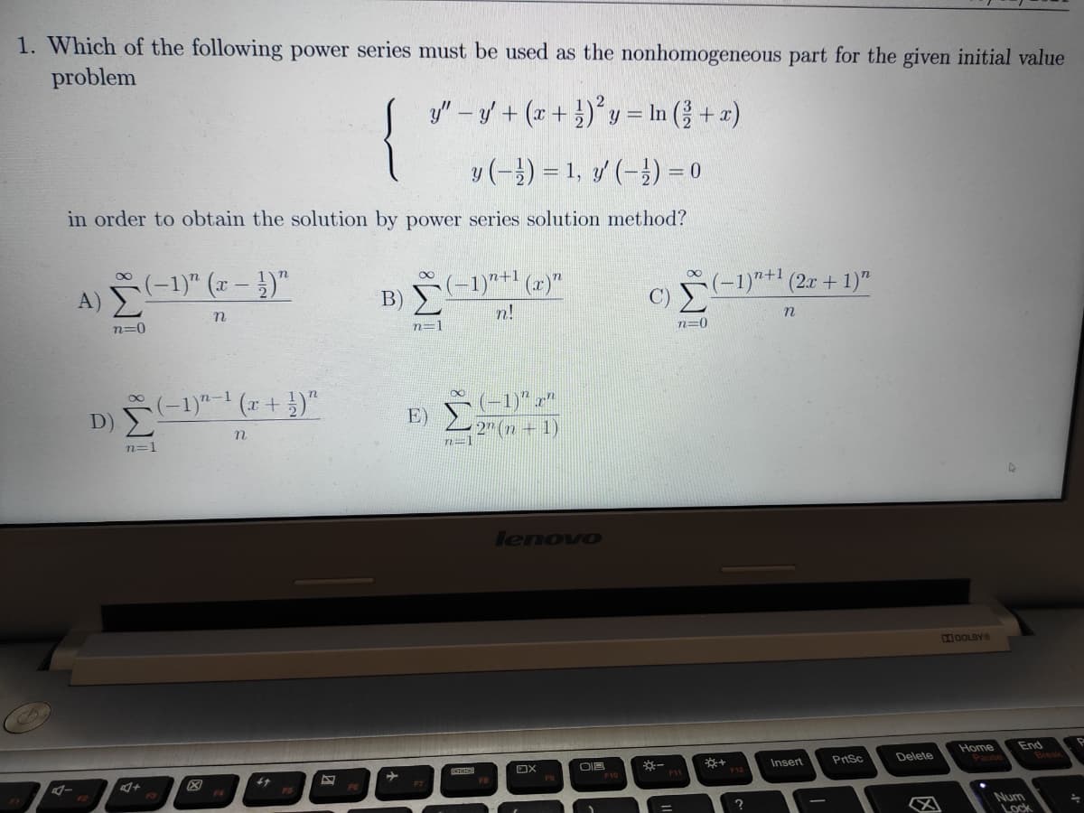 1. Which of the following power series must be used as the nonhomogeneous part for the given initial value
problem
y" - y + (r + })°y = In ( + x)
y(-) = 1, y (-}) = 0
in order to obtain the solution by power series solution method?
(-1)" (x – })"
A) E
B) -1)"+1
n!
(2)"
(-1)"+ (2x + 1)"
n=0
n=1
n
n=0
D) -1)"- (x +})"
(-1)" x"
E)
2" (n + 1)
n=1
n=1
lenovo
XDOLBYO
End
Break
Home
OIB
Insert
PrtSc
Delete
F1
Num
Lock
