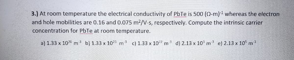 3.) At room temperature the electrical conductivity of PbTe is 500 (Q-m) 1 whereas the electron
and hole mobilities are 0.16 and 0.075 m?/V-s, respectively. Compute the intrinsic carrier
concentration for PbTe at room temperature.
a) 1.33 x 1020 m b) 1.33 x 102
-3
m
c) 1.33 x 10"
d) 2.13 x 10' m
e) 2.13 x 10 m
m
