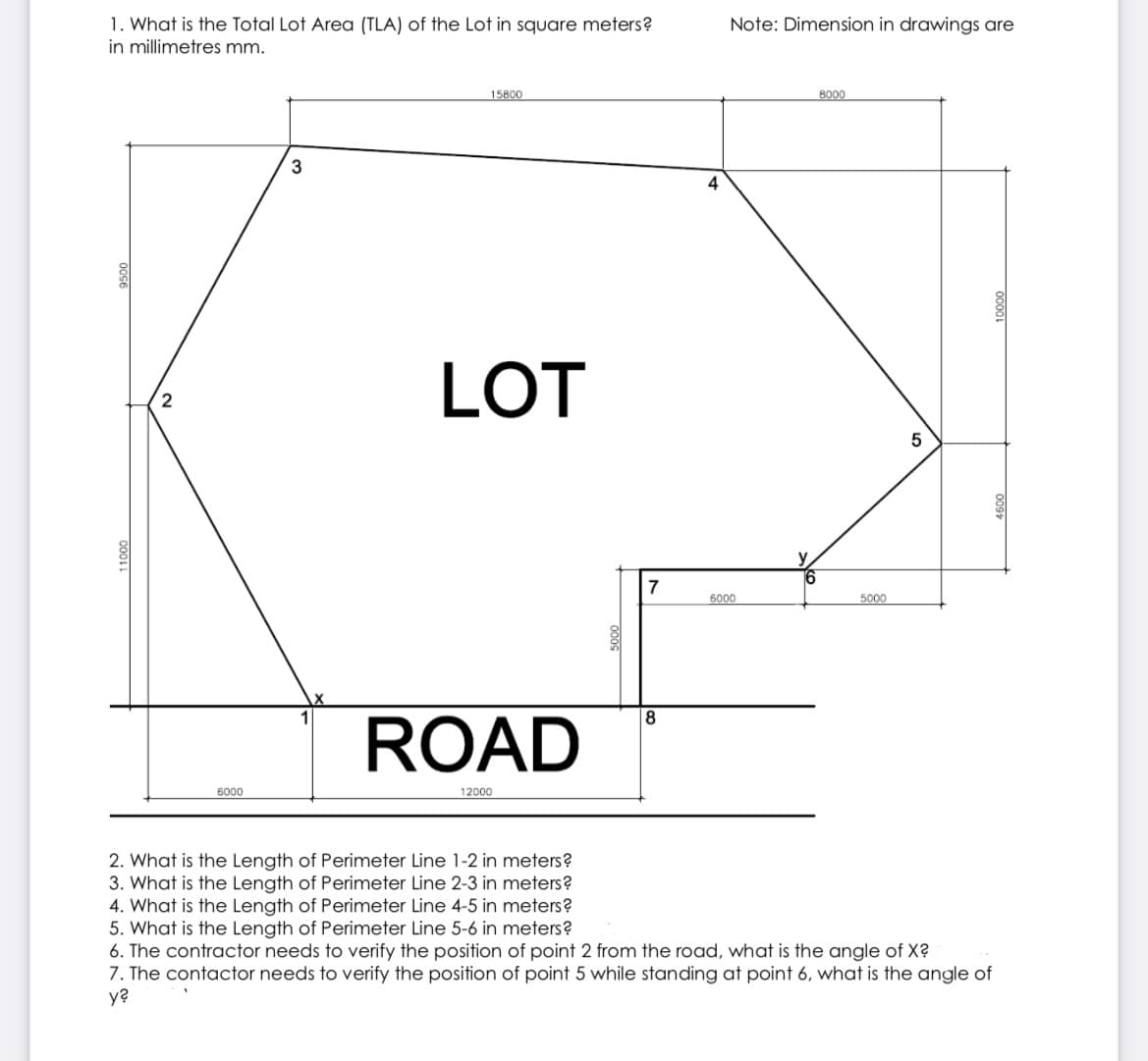 1. What is the Total Lot Area (TLA) of the Lot in square meters?
in millimetres mm.
Note: Dimension in drawings are
15800
8000
3
4
LOT
2
7
6000
5000
ROAD
6000
12000
2. What is the Length of Perimeter Line 1-2 in meters?
3. What is the Length of Perimeter Line 2-3 in meters?
4. What is the Length of Perimeter Line 4-5 in meters?
5. What is the Length of Perimeter Line 5-6 in meters?
6. The contractor needs to verify the position of point 2 from the road, what is the angle of X?
7. The contactor needs to verify the position of point 5 while standing at point 6, what is the angle of
y?
009
