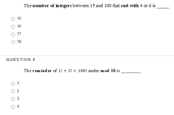 The number of in tegers between 15 and 100 that end with 4 or 6 is
15
16
17
18
QUESTION 5
The remind er of 1! + 2! + 100! under mod 18 is
2
3
