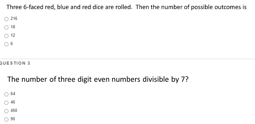 Three 6-faced red, blue and red dice are rolled. Then the number of possible outcomes is
216
18
12
QUESTION 3
The number of three digit even numbers divisible by 7?
64
46
450
90
