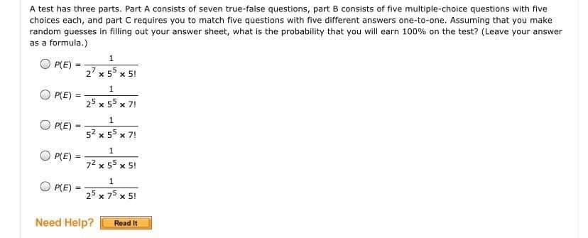 A test has three parts. Part A consists of seven true-false questions, part B consists of five multiple-choice questions with five
choices each, and part C requires you to match five questions with five different answers one-to-one. Assuming that you make
random guesses in filling out your answer sheet, what is the probability that you will earn 100% on the test? (Leave your answer
as a formula.)
1
O P(E)
27 x 55 x 5!
P(E)
%3!
25 x 55 x
x 7!
1
O PLE) =
%3!
52 x 55
x 7!
1
O P(E)
%3D
72 x 55 x 5!
1
P(E)
%3D
25 x 75 x 5!
Need Help?
Read It
