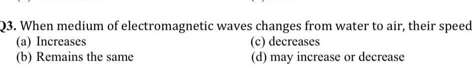 Q3. When medium of electromagnetic waves changes from water to air, their speed
(a) Increases
(b) Remains the same
(c) decreases
(d) may increase or decrease
