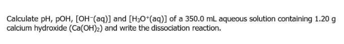 Calculate pH, pOH, [OH-(aq)] and [H30*(aq)] of a 350.0 mL aqueous solution containing 1.20 g
calcium hydroxide (Ca(OH)2) and write the dissociation reaction.
