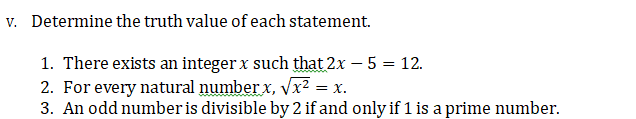v. Determine the truth value of each statement.
1. There exists an integer x such that 2x – 5 = 12.
2. For every natural number x, vx² = x.
3. An odd number is divisible by 2 if and only if 1 is a prime number.
