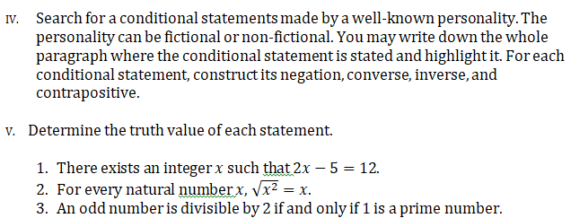 Search for a conditional statements made by a well-known personality. The
personality can be fictional or non-fictional. You may write down the whole
paragraph where the conditional statement is stated and highlight it. For each
conditional statement, construct its negation, converse, inverse, and
contrapositive.
IV.
v. Determine the truth value of each statement.
1. There exists an integer x such that 2x – 5 = 12.
2. For every natural number x, vx² = x.
3. An odd number is divisible by 2 if and only if 1 is a prime number.
