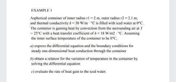 EXAMPLE 1
Aspherical container of inner radius rl = 2 m, outer radius r2 = 2.1 m,
and thermal conductivity k = 30 W/m - °C is filled with iced water at 0°C.
The container is gaining heat by convection from the surrounding air at 7
= 25°C with a heat transfer coefficient of h= 18 W/m2 - °C. Assuming
the inner surface temperature of the container to be 0°C,
a) express the differential equation and the boundary conditions for
steady one-dimensional heat conduction through the container
b) obtain a relation for the variation of temperature in the container by
solving the differential equation
c) evaluate the rate of heat gain to the iced water.
