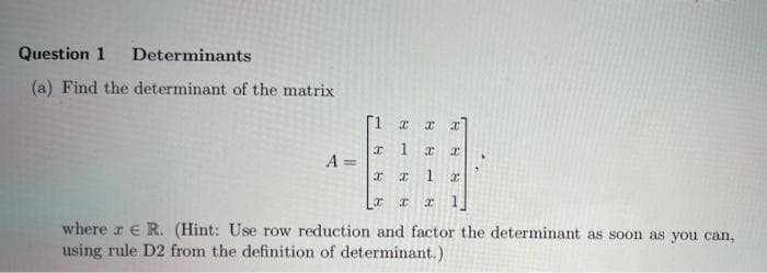 Question 1
Determinants
(a) Find the determinant of the matrix
[1
A =
L
where z e R. (Hint: Use row reduction and factor the determinant as soon as you can,
using rule D2 from the definition of determinant.)
1.
