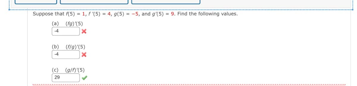 Suppose that f(5) = 1, f '(5) = 4, g(5) = -5, and g'(5) = 9. Find the following values.
(a) (fg)'(5)
-4
(b)
-4
(f/g)'(5)
x
(c) (g/f)'(5)
29