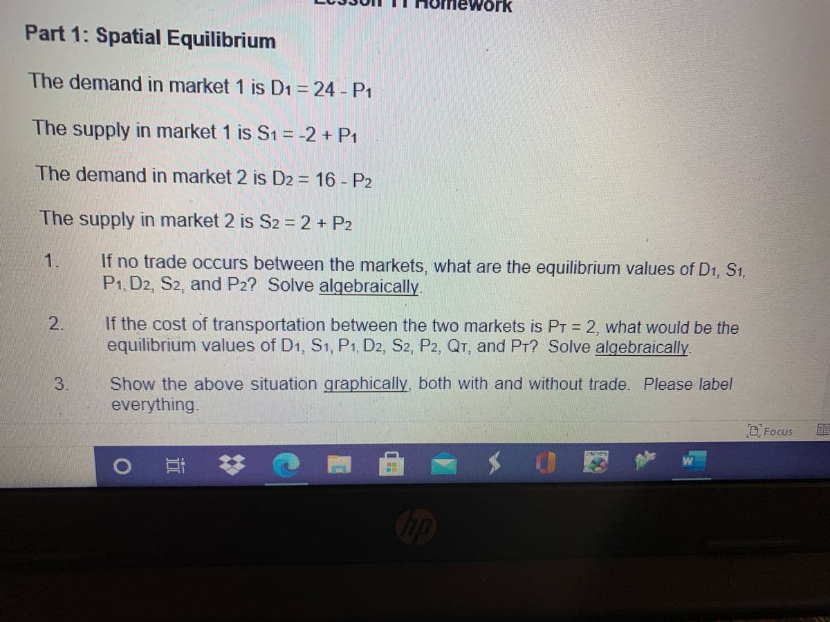 work
Part 1: Spatial Equilibrium
The demand in market 1 is D1 = 24 - P1
The supply in market 1 is S1 = -2 + P1
The demand in market 2 is D2 = 16 - P2
The supply in market 2 is S2 = 2 + P2
入.
If no trade Occurs between the markets, what are the equilibrium values of D1. S1.
P1, D2, S2, and P2? Solve algebraically.
If the cost of transportation between the two markets is Pr = 2. what would be the
equilibrium values of D1, S1, P1, D2, S2, P2, QT, and PT? Solve algebraically
2.
Show the above situation graphically, both with and without trade. Please label
everything.
3.
D Focus
hp
