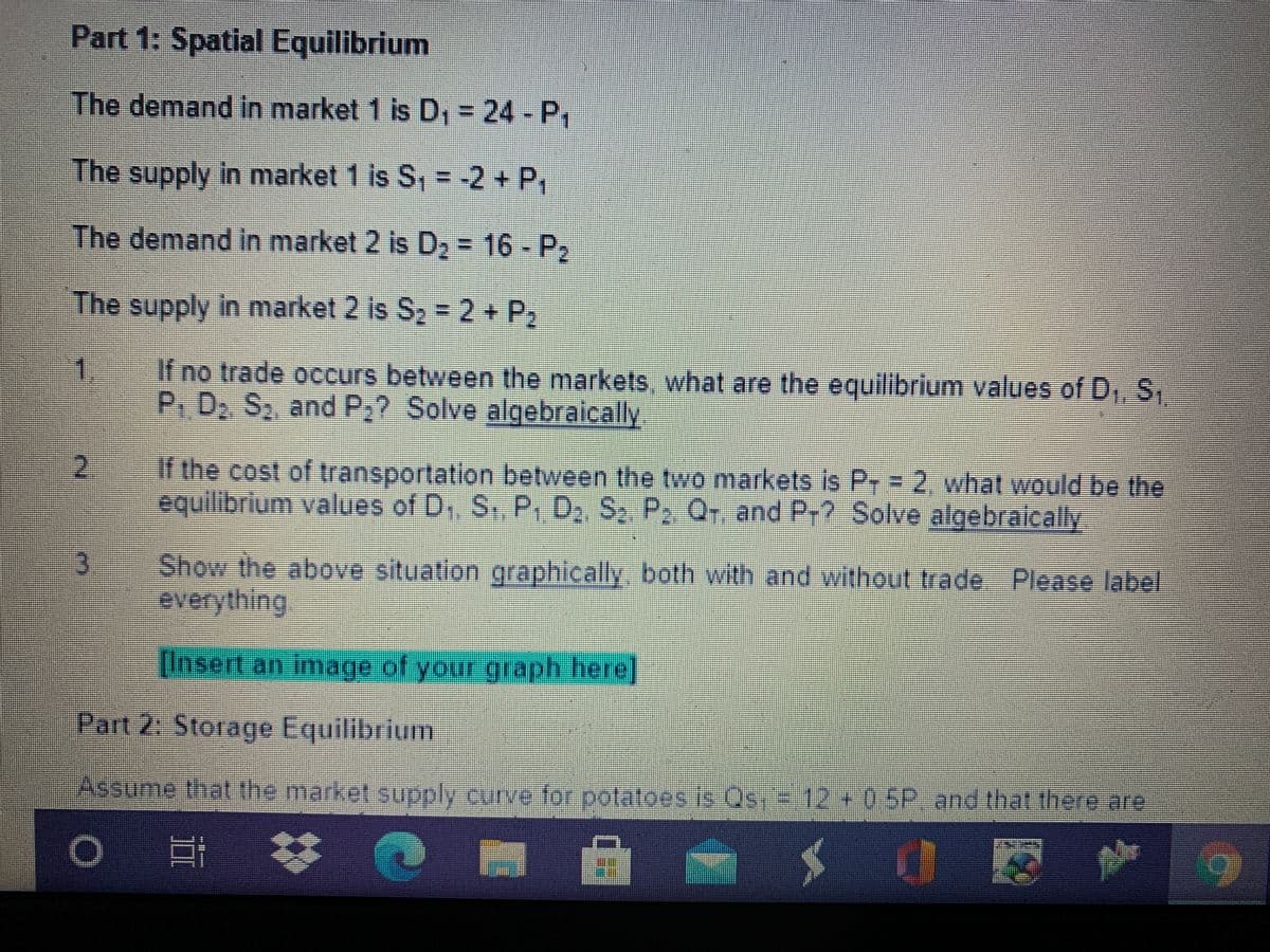 Part 1: Spatial Equilibrium
The demand in market 1 is D, = 24 - P1
The supply in market 1 is S, = -2 + P,
The demand in market 2 is D2 = 16 - P2
The supply in market 2 is S-2+P,
1.
If no trade occurs between the markets, what are the equilibrium values of D,, S,
P.D. S, and P;? Solve algebraicaly
If the cost of transportation between the two markets is Pr = 2, what would be the
equilibrium values of D,, S, P, D S2 P, Q, and Pr? Solve algebraically
Show the above situation graphically, both with and without trade Please label.
everything
Insert an image of your graph here
Part 2: Storage Equilibrium
Assume that the market supply curve for potatoes is Os, = 12+0 SP, and that thereare
12+0.5P.and that theme are
23
*** -
II
